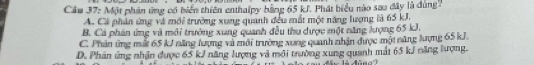 Cầu 37: Một phần ứng có biển thiên enthalpy bằng 65 kJ. Phát biểu nào sao đây là dùng.
A. Cá phản ứng và mới trường xung quanh đều mắt một năng lượng là 65 kJ.
B. Cả phản ứng và môi trưởng xung quanh đều thu dược một năng lượng 65 kJ.
C. Phản ứng mất 65 kJ năng lượng và môi trường xung quanh nhận được một năng lượng 65 kJ.
D. Phản ứng nhận được 65 kJ năng lượng và môi trường xung quanh mất 65 kJ năng lượng.