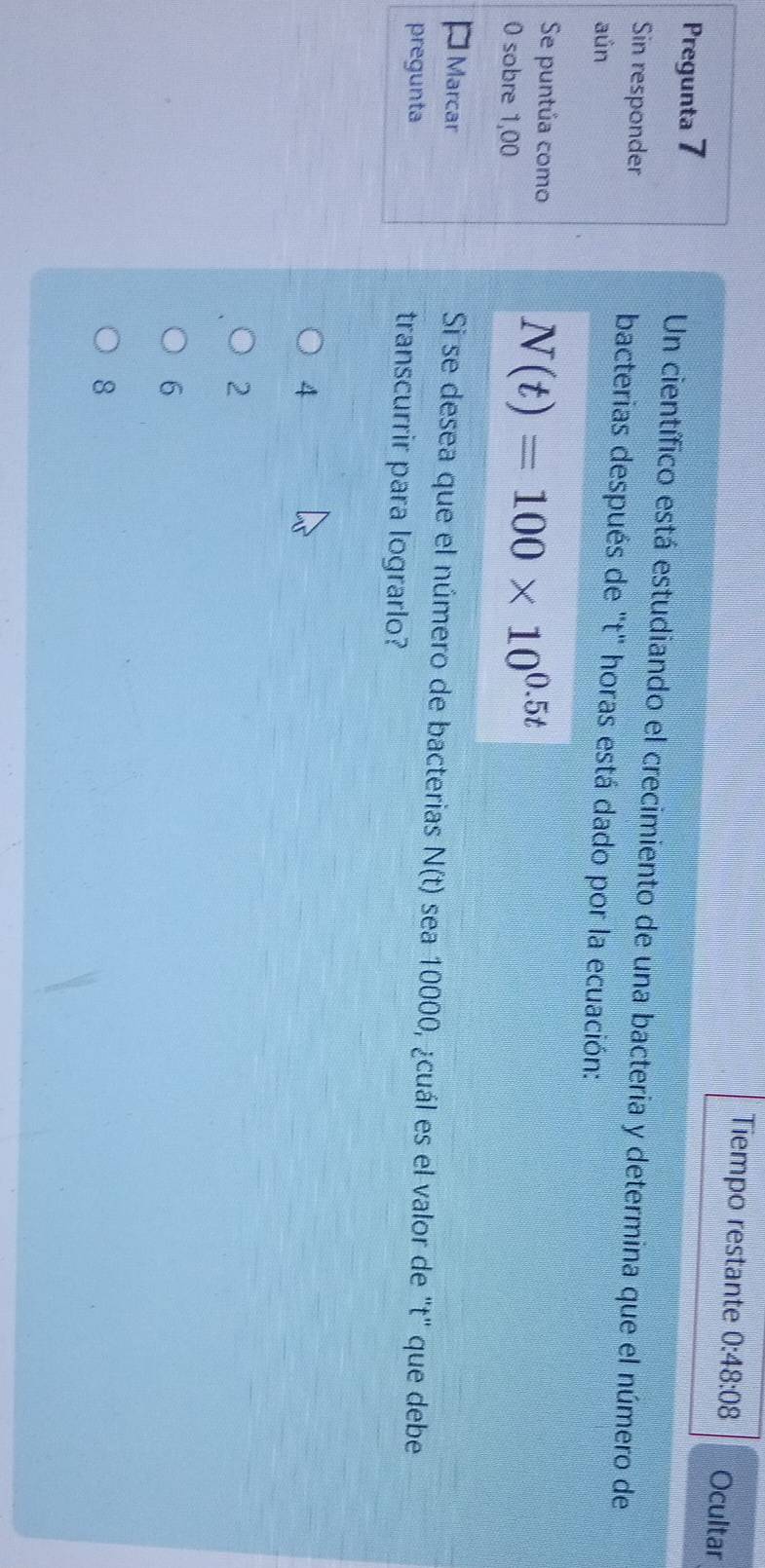 Tiempo restante 0:48:08 Ocultar
Pregunta 7 Un científico está estudiando el crecimiento de una bacteria y determina que el número de
Sin responder bacterias después de ''t' horas está dado por la ecuación:
aún
Se puntúa como
0 sobre 1,00
N(t)=100* 10^(0.5t)
Marcar Si se desea que el número de bacterias N(t) sea 10000, ¿cuál es el valor de "t" que debe
pregunta transcurrir para lograrlo?
4
2
6
8