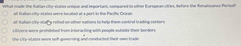 What made the Italian city-states unique and important, compared to other European cities, before the Renaissance Period?
all Italian city-states were located at a port in the Pacific Ocean
all Italian city-stat's relied on other nations to help them control trading centers
citizens were prohibited from interacting with people outside their borders
the city-states were self-governing and conducted their own trade