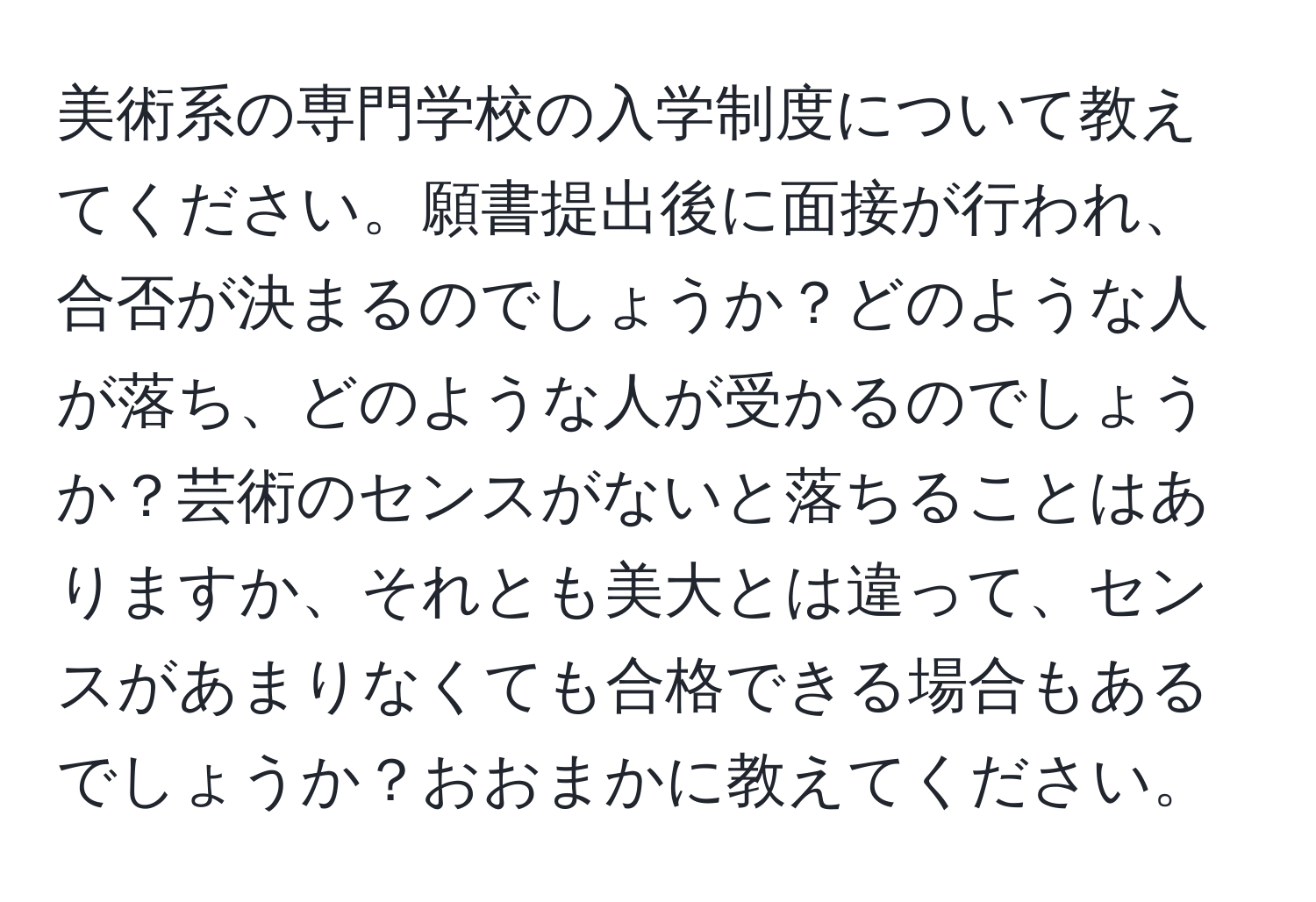 美術系の専門学校の入学制度について教えてください。願書提出後に面接が行われ、合否が決まるのでしょうか？どのような人が落ち、どのような人が受かるのでしょうか？芸術のセンスがないと落ちることはありますか、それとも美大とは違って、センスがあまりなくても合格できる場合もあるでしょうか？おおまかに教えてください。