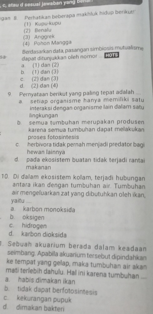 c, atau d sesuai jawaban yang b nan 
gan 8. Perhatikan beberapa makhluk hidup berikut!
(1) Kupu-kupu
(2) Benalu
(3) Anggrek
(4) Pohon Mangga
Berdasarkan data, pasangan simbiosis mutualisme
sa- dapat ditunjukkan oleh nomor HOTS
_
a. (1) dan (2)
b. (1) dan (3)
c. (2) dan (3)
d. (2) dan (4)
9. Pernyataan berikut yang paling tepat adalah ....
a. setiap organisme hanya memiliki satu
interaksi dengan organisme lain dalam satu
lingkungan
b. semua tumbuhan merupakan produsen
karena semua tumbuhan dapat melakukan
proses fotosintesis
c. herbivora tidak pernah menjadi predator bagi
hewan lainnya
d. pada ekosistem buatan tidak terjadi rantai
makanan
10. Di dalam ekosistem kolam, terjadi hubungan
antara ikan dengan tumbuhan air. Tumbuhan
air mengeluarkan zat yang dibutuhkan oleh ikan,
yaitu ___
a karbon monoksida
b. oksigen
c. hidrogen
d. karbon dioksida
1. Sebuah akuarium berada dalam keadaan
seimbang. Apabila akuarium tersebut dipindahkan
ke tempat yang gelap, maka tumbuhan air akan
mati terlebih dahulu. Hal ini karena tumbuhan ....
a. habis dimakan ikan
b. tidak dapat berfotosintesis
c. kekurangan pupuk
d. dimakan bakteri