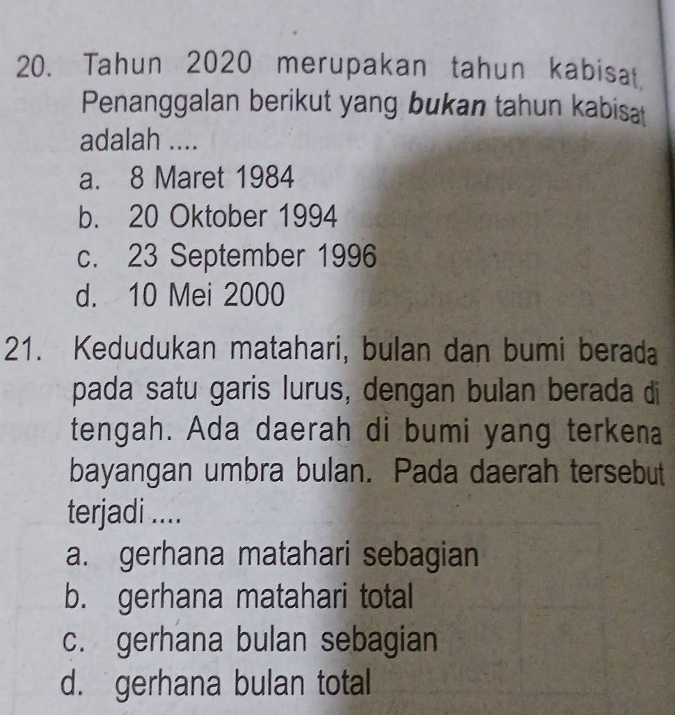 Tahun 2020 merupakan tahun kabisat,
Penanggalan berikut yang bukan tahun kabisat
adalah ....
a. 8 Maret 1984
b. 20 Oktober 1994
c. 23 September 1996
d. 10 Mei 2000
21. Kedudukan matahari, bulan dan bumi berada
pada satu garis lurus, dengan bulan berada di
tengah. Ada daerah di bumi yang terkena
bayangan umbra bulan. Pada daerah tersebut
terjadi ....
a. gerhana matahari sebagian
b. gerhana matahari total
c. gerhana bulan sebagian
d. gerhana bulan total