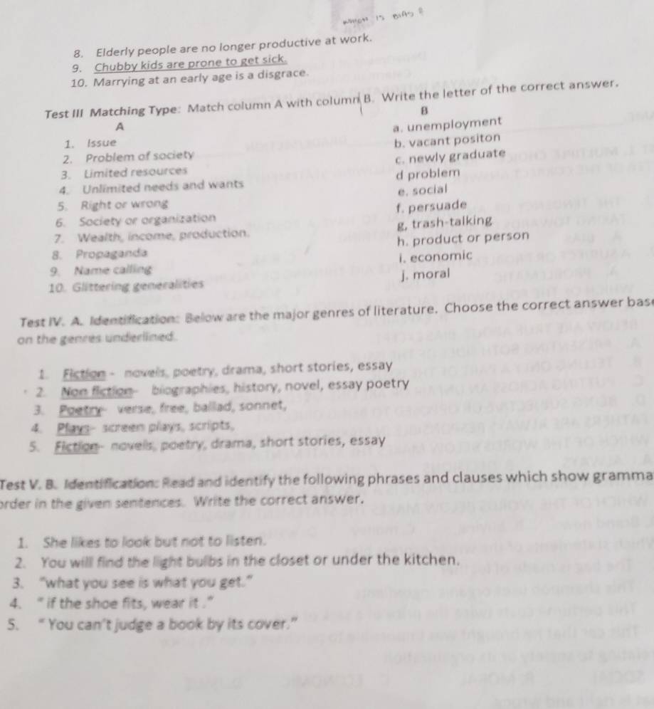 5
8. Elderly people are no longer productive at work.
9. Chubby kids are prone to get sick.
10. Marrying at an early age is a disgrace.
Test III Matching Type: Match column A with column B. Write the letter of the correct answer,
B
A a. unemployment
1. Issue
2. Problem of society b. vacant positon
3. Limited resources c. newly graduate
4. Unlimited needs and wants d problem
e. social
5. Right or wrong
f. persuade
6. Society or organization
g, trash-talking
7. Wealth, income, production.
8. Propaganda h. product or person
i. economic
9. Name calling
10. Glittering generalities j. moral
Test IV. A. Identification: Below are the major genres of literature. Choose the correct answer base
on the genres underllined.
1. Fiction - novels, poetry, drama, short stories, essay
2. Non fiction- biographies, history, novel, essay poetry
3. Poetry verse, free, ballad, sonnet,
4. Plays- screen plays, scripts,
5. Fiction- novels, poetry, drama, short stories, essay
Test V. B. Identification: Read and identify the following phrases and clauses which show gramma
order in the given sentences. Write the correct answer.
1. She likes to look but not to listen.
2. You will find the light bulbs in the closet or under the kitchen,
3. “what you see is what you get.”
4. " if the shoe fits, wear it .”
5. “ You can't judge a book by its cover.”