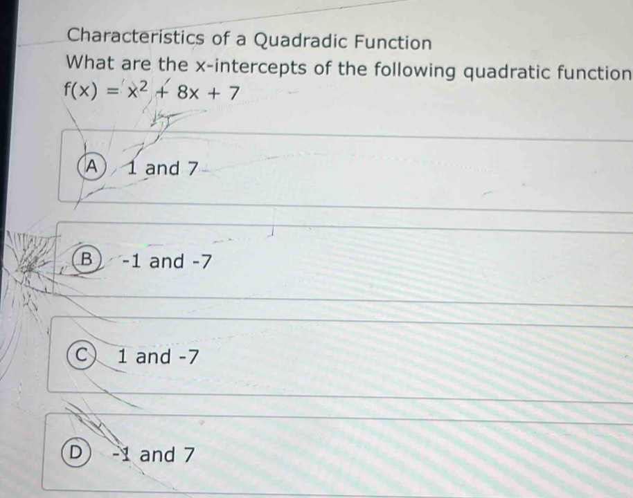 Characteristics of a Quadradic Function
What are the x-intercepts of the following quadratic function
f(x)=x^2+8x+7
A 1 and 7
B -1 and -7
C 1 and -7
D -1 and 7