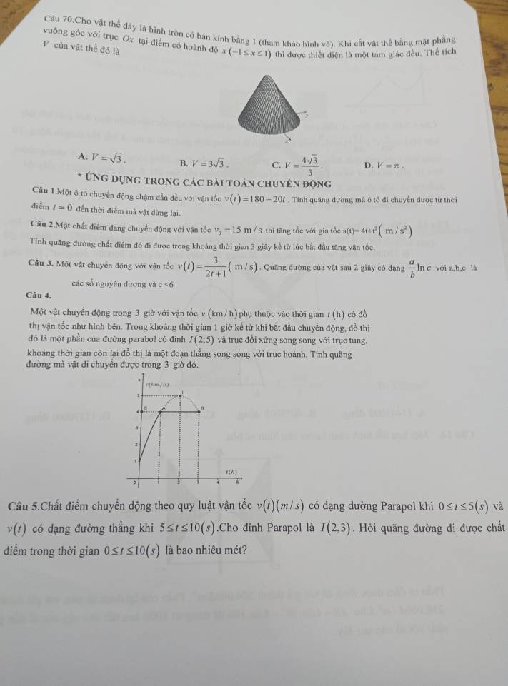 Câu 70.Cho vật thể đáy là hình tròn có bán kính bằng 1 (tham khảo hình vẽ). Khi cất vật thể bằng mặt phẳng
vuông góc với trục Ox tại điểm có hoành dphi x(-1≤ x≤ 1) thì được thiết diện là một tam giác đều. Thể tích
V của vật thể đó là
A. V=sqrt(3). B. V=3sqrt(3). C. V= 4sqrt(3)/3 . D. V=π .
Ứng dụng trong các bài toán chuyên động
Câu 1.Một ô tố chuyển động chậm dần đều với vận tốc v(t)=180-20t. Tính quãng đường mà ô tô đi chuyển được từ thời
điểm t=0 đến thời điểm mà vật dừng lại
Câu 2.Một chất điểm đang chuyển động với vận tốc v_0=15m/s S thì tăng tốc với gia tốc a(t)=4t+t^2(m/s^2)
Tính quãng đường chất điểm đó đi được trong khoảng thời gian 3 giây kể từ lúc bắt đầu tăng vận tốc.
Câu 3. Một vật chuyển động với vận tốc v(t)= 3/2t+1 (m/s).  Quãng đường của vật sau 2 giây có dạng  a/b  ln c với a,b,c là
các số nguyên dương và c <6
Câu 4,
Một vật chuyển động trong 3 giờ với vận tốc v (km / h)phụ thuộc vào thời gian / (h) cô đồ
thị vận tốc như hình bên. Trong khoảng thời gian 1 giờ kể từ khi bắt đầu chuyển động, đồ thị
đó là một phần của đường parabol có đỉnh I(2;5) và trục đối xứng song song với trục tung,
khoảng thời gian còn lại đồ thị là một đoạn thẳng song song với trục hoành. Tính quãng
đường mà vật di chuyển được trong 3 giờ đó.
Câu 5.Chất điểm chuyển động theo quy luật vận tốc v(t)(m/s) có dạng đường Parapol khi 0≤ t≤ 5(s) và
v(t) có dạng đường thẳng khi 5≤ t≤ 10(s).Cho đinh Parapol là I(2,3). Hỏi quãng đường đi được chất
điểm trong thời gian 0≤ t≤ 10(s) là bao nhiêu mét?