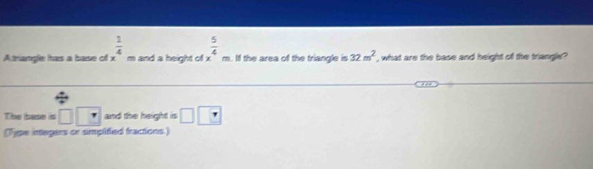  1/4 
A trange has a base of x= and a height of x^4m  5/4 . If the area of the triangle is 32m^2 , what are the base and height of the triangle? 
The base is □ |? and the height is □ □
(Type integers or simplified fractions.)