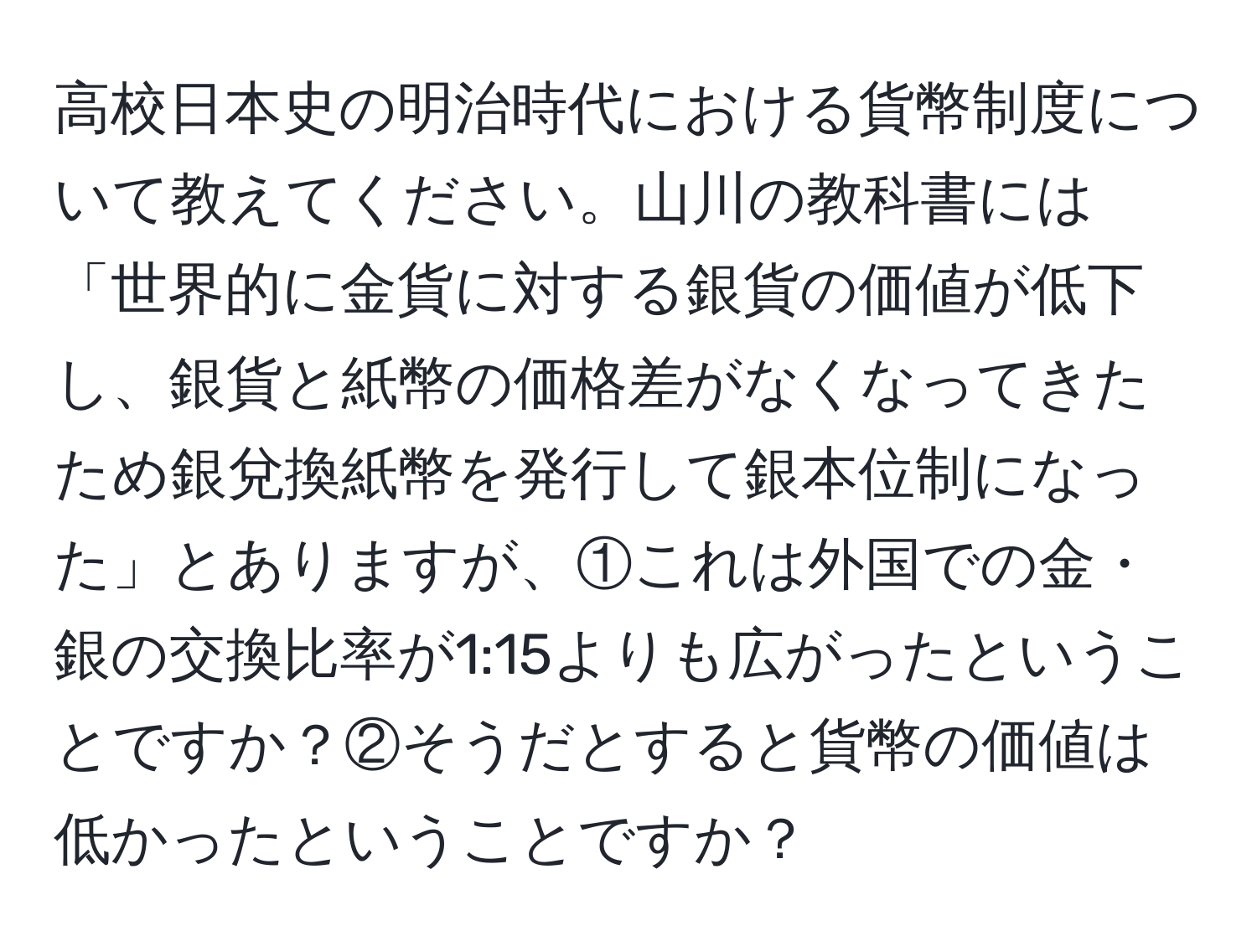 高校日本史の明治時代における貨幣制度について教えてください。山川の教科書には「世界的に金貨に対する銀貨の価値が低下し、銀貨と紙幣の価格差がなくなってきたため銀兌換紙幣を発行して銀本位制になった」とありますが、①これは外国での金・銀の交換比率が1:15よりも広がったということですか？②そうだとすると貨幣の価値は低かったということですか？