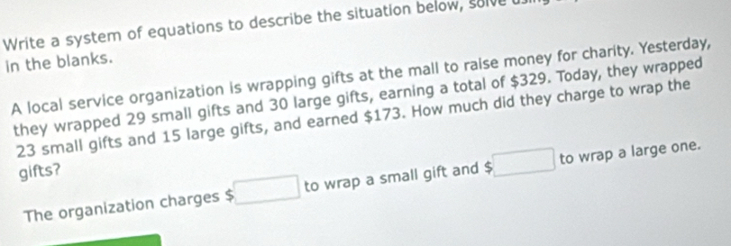 Write a system of equations to describe the situation below, solve u. 
in the blanks. 
A local service organization is wrapping gifts at the mall to raise money for charity. Yesterday, 
they wrapped 29 small gifts and 30 large gifts, earning a total of $329. Today, they wrapped
23 small gifts and 15 large gifts, and earned $173. How much did they charge to wrap the 
gifts? 
The organization charges $ □ to wrap a small gift and □ to wrap a large one.