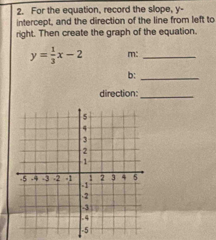 For the equation, record the slope, y - 
intercept, and the direction of the line from left to 
right. Then create the graph of the equation.
y= 1/3 x-2
m:_ 
b:_ 
direction:_