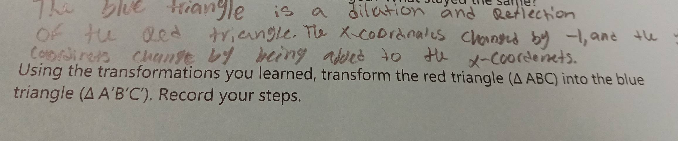 Using the transformations you learned, transform the red triangle (Δ ABC) into the blue 
triangle (△ A'B'C'). Record your steps.