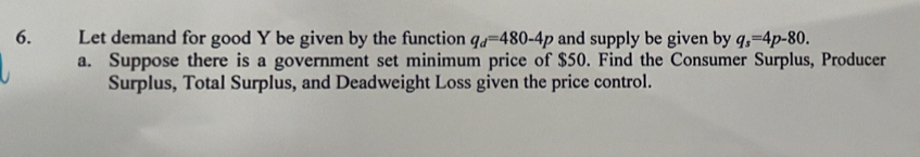 Let demand for good Y be given by the function q_d=480-4p and supply be given by q_s=4p-80. 
a. Suppose there is a government set minimum price of $50. Find the Consumer Surplus, Producer 
Surplus, Total Surplus, and Deadweight Loss given the price control.