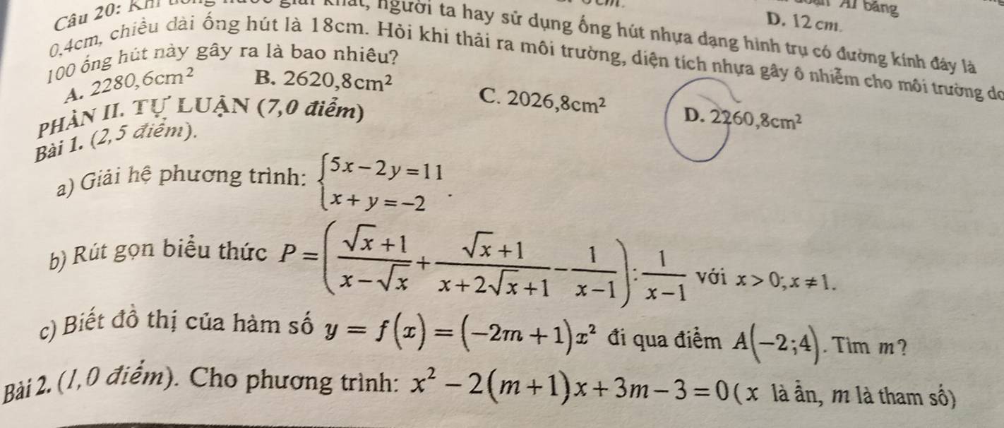 Kh uối
ạ Al bảng
D. 12 cm.
Khất, người ta hay sử dụng ống hút nhựa dạng hình trụ có đường kính đây là
100 ổng hút này gây ra là bao nhiêu?
0.4cm, chiều dài ống hút là 18cm. Hỏi khi thải ra môi trường, diện tích nhựa gây ô nhiễm cho môi trường đó
A. 2280, 6cm^2
B. 2620,8cm^2
C. 2026,8cm^2
PHÀN II. Tự LUẬN (7,0 điểm) D. 2260, 8cm^2
Bài 1. (2,5 điểm).
a) Giải hệ phương trình: beginarrayl 5x-2y=11 x+y=-2endarray.. 
b) Rút gọn biểu thức
P=( (sqrt(x)+1)/x-sqrt(x) + (sqrt(x)+1)/x+2sqrt(x)+1 - 1/x-1 ): 1/x-1  với x>0;x!= 1. 
c) Biết đồ thị của hàm số y=f(x)=(-2m+1)x^2 đi qua điểm A(-2;4). Tim m?
Bàải 2.(1,0 điểm). Cho phương trình: x^2-2(m+1)x+3m-3=0 ( x là ần, m là tham số)