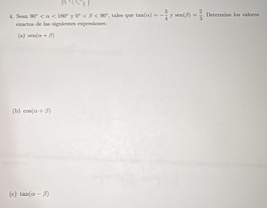 Sean 90° <180° y 0° <90° , tales que tan (alpha )=- 3/4  sen (beta )= 2/3 . Determine los valores 
exactos de las siguientes expresiones: 
(a) sen (alpha +beta )
(b) cos (alpha +beta )
(c) tan (alpha -beta )