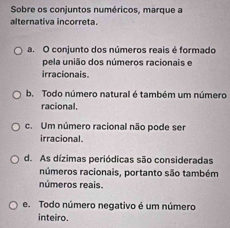 Sobre os conjuntos numéricos, marque a
alternativa incorreta.
a. O conjunto dos números reais é formado
pela união dos números racionais e
irracionais.
b. Todo número natural é também um número
racional.
c. Um número racional não pode ser
irracional.
d. As dízimas periódicas são consideradas
números racionais, portanto são também
números reais.
e. Todo número negativo é um número
inteiro.