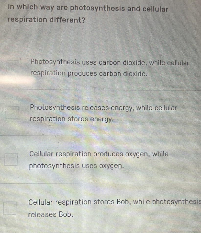 In which way are photosynthesis and cellular
respiration different?
Photosynthesis uses carbon dioxide, while cellular
respiration produces carbon dioxide.
Photosynthesis releases energy, while cellular
respiration stores energy.
Cellular respiration produces oxygen, while
photosynthesis uses oxygen.
Cellular respiration stores Bob, while photosynthesis
releases Bob.