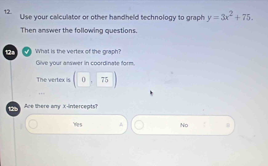 Use your calculator or other handheld technology to graph y=3x^2+75. 
Then answer the following questions.
12a What is the vertex of the graph?
Give your answer in coordinate form.
The vertex is (0,75)
12b Are there any x-intercepts?
Yes A No B