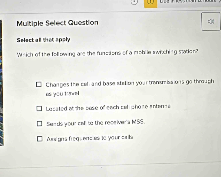 Due in less thân 12 hours
Multiple Select Question
Select all that apply
Which of the following are the functions of a mobile switching station?
Changes the cell and base station your transmissions go through
as you travel
Located at the base of each cell phone antenna
Sends your call to the receiver's MSS.
Assigns frequencies to your calls