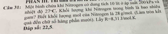 PHAN T. Thí ih 
Câu 31: Một bình chứa khí Nitrogen có dung tích 10 lít ở áp suất 200 kPa và 
nhiệt độ 27°C. Khối lượng khí Nitrogen trong bình là bao nhiêu 
gam? Biết khối lượng mol của Nitrogen là 28 g/mol. (Làm tròn kết 
quả đến chữ số hàng phần mười). Lấy R=8,31J/mol. K
Đáp số: 22,5.