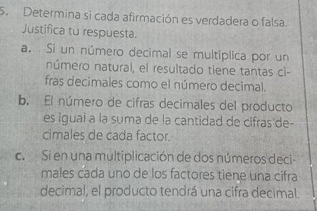 Determina si cada afirmación es verdadera o falsa. 
Justifica tu respuesta. 
a. Si un número decimal se multiplica por un 
número natural, el resultado tiene tantas ci- 
fras decimales como el número decimal. 
b. El número de cifras decimales del producto 
es iguai a la suma de la cantidad de cifras'de- 
cimales de cada factor. 
c. Si en una multiplicación de dos números deci- 
males cada uno de los factores tiene una cifra 
decimal, el producto tendrá una cifra decimal.