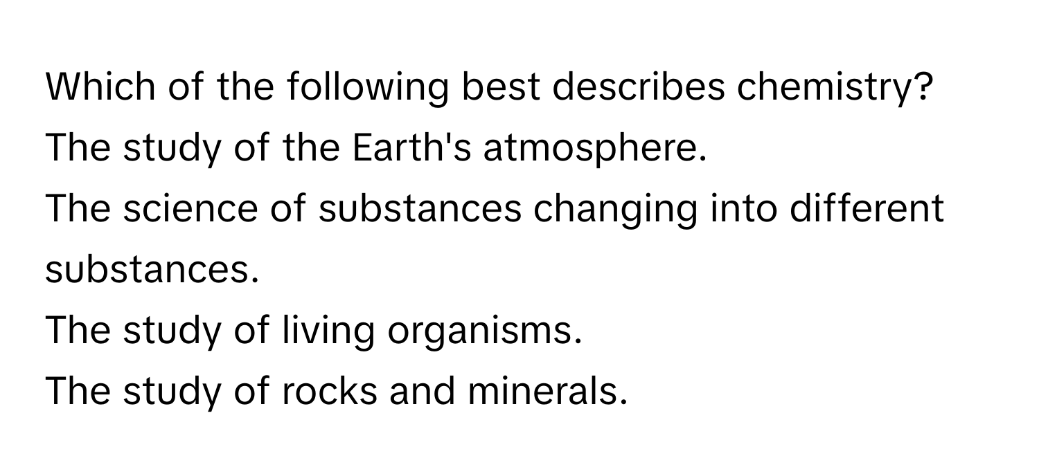 Which of the following best describes chemistry?

The study of the Earth's atmosphere.
The science of substances changing into different substances.
The study of living organisms.
The study of rocks and minerals.