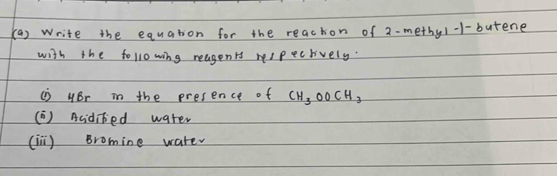 Write the equation for the reacton of 2-methy1 -1-butene 
with the following reagents respecrively. 
i) HBr in the presence of CH_3OOCH_3
( ) Acidibed water 
(in) Bromine water