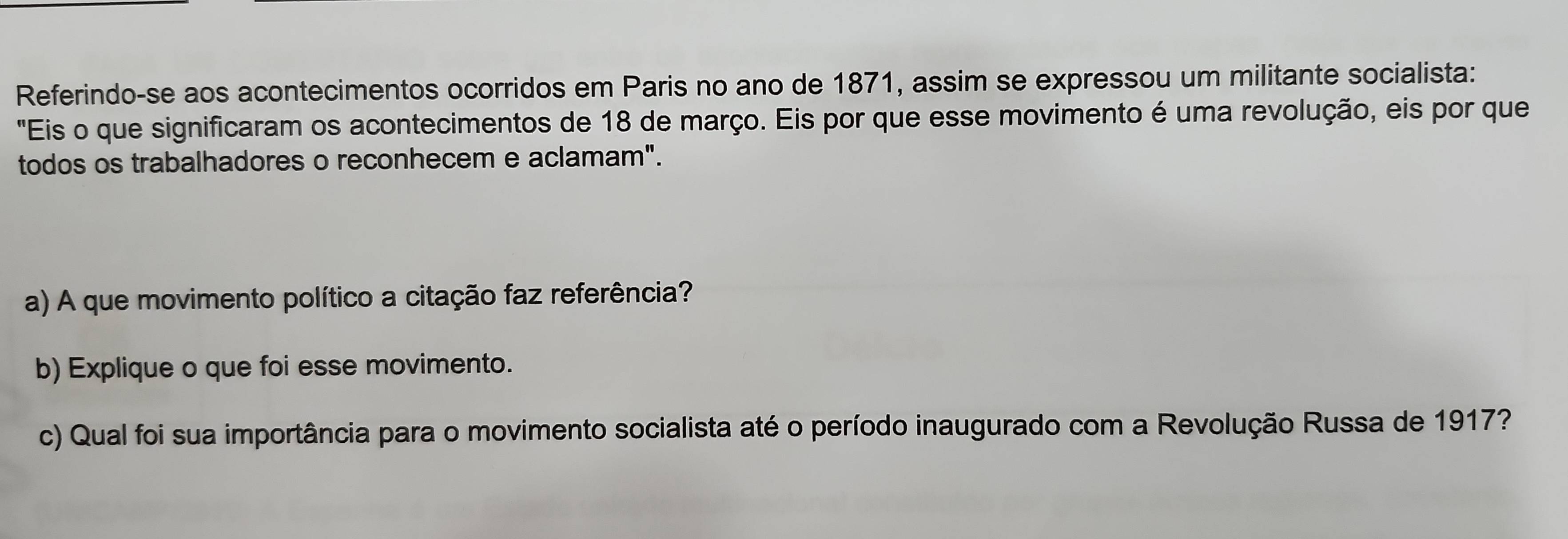 Referindo-se aos acontecimentos ocorridos em Paris no ano de 1871, assim se expressou um militante socialista: 
"Eis o que significaram os acontecimentos de 18 de março. Eis por que esse movimento é uma revolução, eis por que 
todos os trabalhadores o reconhecem e aclamam". 
a) A que movimento político a citação faz referência? 
b) Explique o que foi esse movimento. 
c) Qual foi sua importância para o movimento socialista até o período inaugurado com a Revolução Russa de 1917?