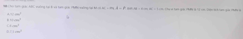 Cho tam giác ABC vuông tại B và tam giác PMN vuông tại M có AC=PN, hat A=hat P. Biết AB=4cm; AC=5cm Chu vi tam giác PMN là 12 cm. Diện tích tam giác PMN là
A. 12cm^2
B. 10cm^2
C. 6 cm^2
D 7,5cm^2