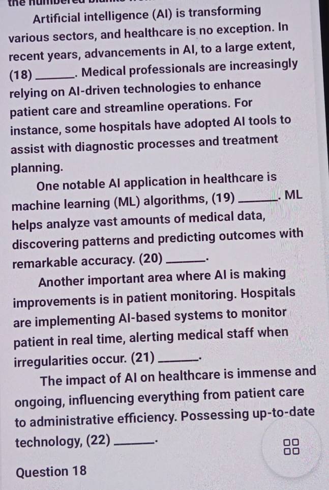 thể numbe 
Artificial intelligence (AI) is transforming 
various sectors, and healthcare is no exception. In 
recent years, advancements in AI, to a large extent, 
(18)_ . Medical professionals are increasingly 
relying on AI-driven technologies to enhance 
patient care and streamline operations. For 
instance, some hospitals have adopted AI tools to 
assist with diagnostic processes and treatment 
planning. 
One notable AI application in healthcare is 
machine learning (ML) algorithms, (19) _. ML 
helps analyze vast amounts of medical data, 
discovering patterns and predicting outcomes with 
remarkable accuracy. (20)_ 
Another important area where AI is making 
improvements is in patient monitoring. Hospitals 
are implementing Al-based systems to monitor 
patient in real time, alerting medical staff when 
irregularities occur. (21) _. 
The impact of AI on healthcare is immense and 
ongoing, influencing everything from patient care 
to administrative efficiency. Possessing up-to-date 
technology, (22) _. 
Question 18