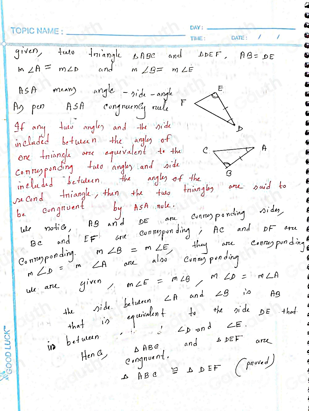 given, tulo friangle △ ABC and △ DEF, AB=DE
m∠ A=m∠ D and m∠ B=m∠ E
ASA menny angle -side-angle 
Ag pen ASA congnuoney rull 
If any talo angley and the bide 
included beturan the angly of 
one triangle are equivalent to the 
connyponding fuo angly and bide 
included betuleen the angley of the 
second triangl, then the two friangly are Daid to 
be congrvent by ASA. moke. 
like notice, Ag and DE arm conryponding ride 
Be and EF are conresponding; Ac and DF aru 
Conrugponding. m∠ B=m∠ E, they are conryponding
m∠ D=m∠ A ane also coring ponding 
ule are yiven m∠ E=m∠ B, m∠ D=m∠ A
the side befuteen ∠ A and ∠ B in AB
that is equirent to the ride DE that
∴ ∠ D and ∠ E. 
in betuleen △ DEF ar 
Hen a, △ ABC and 
eongnuent. 
oi
△ ABC≌ △ DEF
(proved)