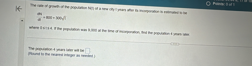 The rate of growth of the population N(t) of a new city t years after its incorporation is estimated to be
 dN/dt =800+300sqrt(t)
where 0≤ t≤ 4. If the population was 9,000 at the time of incorporation, find the population 4 years later. 
The population 4 years later will be □. 
(Round to the nearest integer as needed.)