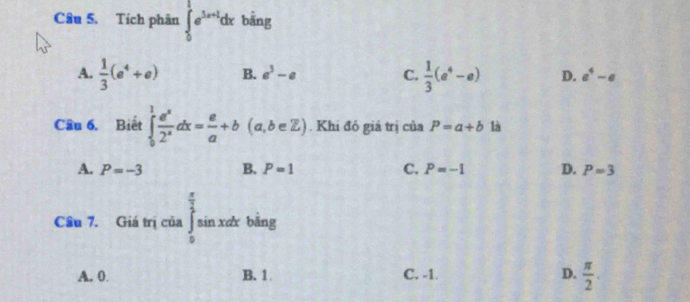 Tích phân ∈tlimits _0^(1e^3x+1)dx bāng
A.  1/3 (e^4+e) B. a^3-a C.  1/3 (e^4-e) D. a^4-a
Câu 6. Biết ∈tlimits _0^(1frac e^x)2^xdx= e/a +b(a,b∈ Z). Khi đó giá trị của P=a+b là
A. P=-3 B. P=1 C. P=-1 D. P=3
Câu 7. Giá trị của ∈tlimits _0^((frac π)2)sin xdxbsin g
A. 0 B. 1 C. -1. D.  π /2 .