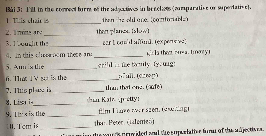 Fill in the correct form of the adjectives in brackets (comparative or superlative). 
_ 
1. This chair is than the old one. (comfortable) 
2. Trains are _than planes. (slow) 
3. I bought the _car I could afford. (expensive) 
4. In this classroom there are _girls than boys. (many) 
5. Ann is the _child in the family. (young) 
6. That TV set is the _of all. (cheap) 
7. This place is _than that one. (safe) 
8. Lisa is_ than Kate. (pretty) 
9. This is the _film I have ever seen. (exciting) 
10. Tom is _than Peter. (talented) 
ing the words provided and the superlative form of the adjectives.