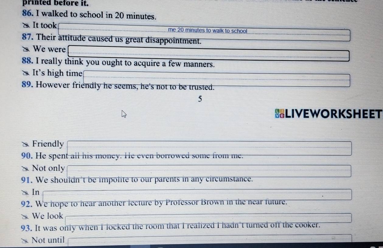 printed before it. 
86. I walked to school in 20 minutes. 
x It took me 20 minutes to walk to school. 
87. Their attitude caused us great disappointment. 
x We were 
88. I really think you ought to acquire a few manners. 
* It's high time 
89. However friendly he seems, he's not to be trusted. 
5 
BLIVEWORKSHEET 
Friendly 
90. He spent all his money. He even borrowed some from me. 
> Not only 
91. We shouldn't be impolite to our parents in any circumstance. 
X In 
92. We hope to hear another lecture by Professor Brown in the near future. 
We look 
93. It was only when I locked the room that I realized I hadn't turned off the cooker. 
× Not until