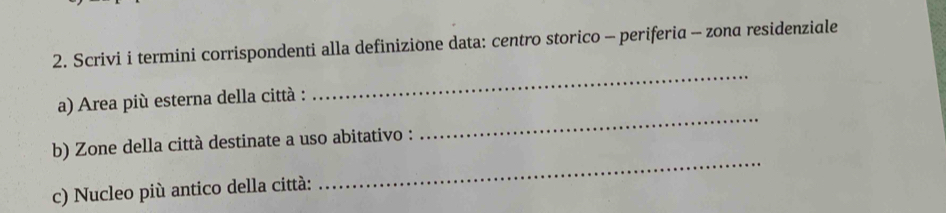 Scrivi i termini corrispondenti alla definizione data: centro storico - periferia - zona residenziale 
_ 
_ 
a) Area più esterna della città : 
_ 
b) Zone della città destinate a uso abitativo : 
c) Nucleo più antico della città: