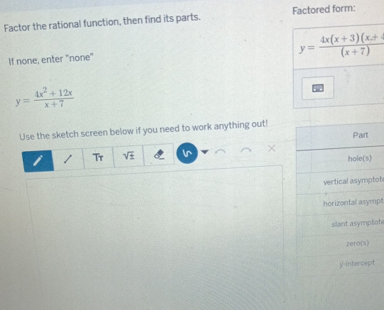 Factor the rational function, then find its parts. Factored form:
If none, enter "none"
y= (4x^2+12x)/x+7 
Use the sketch screen below if you need to work anything out!
Part
×
Tr sqrt(± )
hole(s)
vertical asymptot
horizontal asympt
slant asymptote
zero(s)
y-intercept