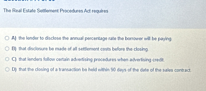 The Real Estate Settlement Procedures Act requires
A) the lender to disclose the annual percentage rate the borrower will be paying
B) that disclosure be made of all settlement costs before the closing.
C) that lenders follow certain advertising procedures when advertising credit.
D) that the closing of a transaction be held within 90 days of the date of the sales contract