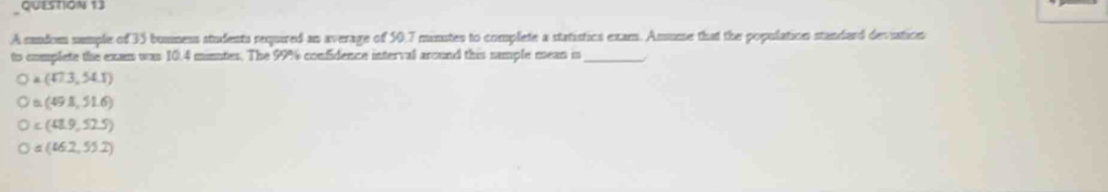 A sandom sample of 35 bunness students required an average of 50.7 minutes to complete a statistics exam. Assume that the population standard devistion
to complete the exam was 10.4 minntes. The 99% confidence interval around this sample mean is_
a(473,54.1)
(49.8,51.6)
c(42.9,52.5)
=(162,55.2)