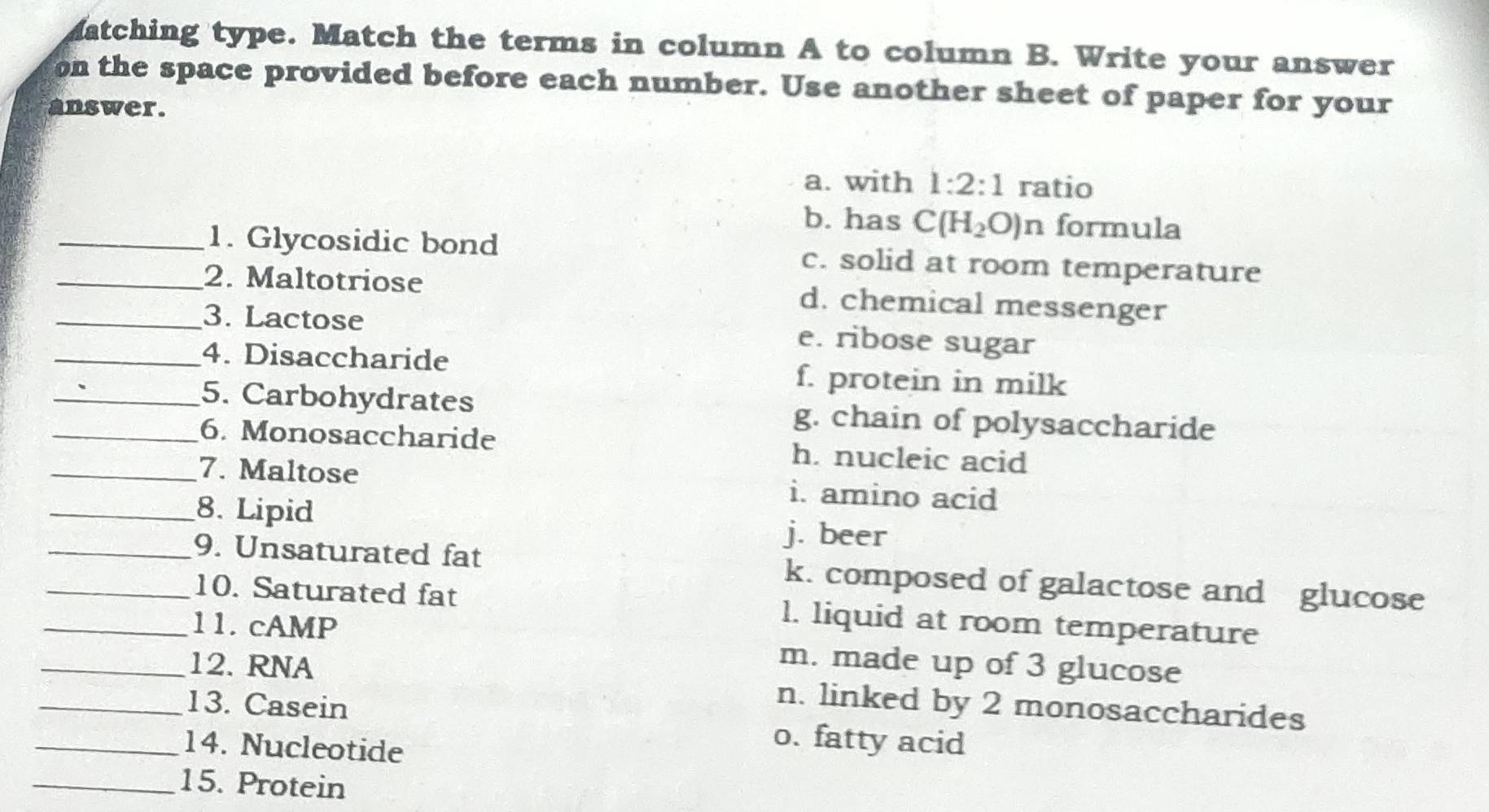 Matching type. Match the terms in column A to column B. Write your answer
on the space provided before each number. Use another sheet of paper for your
answer.
a. with 1:2:1 ratio
b. has C(H_2O)n formula
_1. Glycosidic bond c. solid at room temperature
_2. Maltotriose d. chemical messenger
_3. Lactose e. ribose sugar
_4. Disaccharide f. protein in milk
_5. Carbohydrates g. chain of polysaccharide
_6. Monosaccharide h. nucleic acid
_7. Maltose i. amino acid
_8. Lipid j. beer
_9. Unsaturated fat k. composed of galactose and glucose
_10. Saturated fat l. liquid at room temperature
_1 1. cAMP m. made up of 3 glucose
_12. RNA n. linked by 2 monosaccharides
_13. Casein o. fatty acid
_14. Nucleotide
_15. Protein