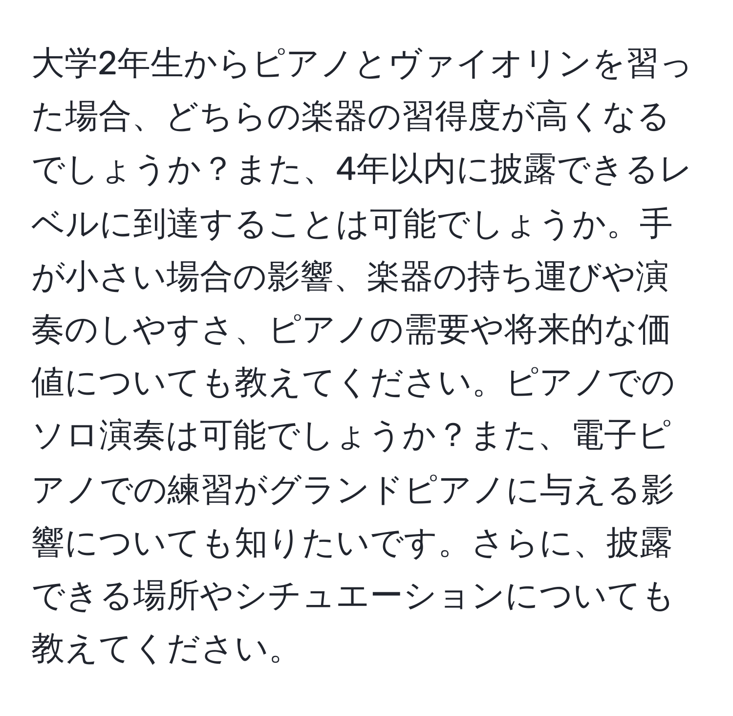 大学2年生からピアノとヴァイオリンを習った場合、どちらの楽器の習得度が高くなるでしょうか？また、4年以内に披露できるレベルに到達することは可能でしょうか。手が小さい場合の影響、楽器の持ち運びや演奏のしやすさ、ピアノの需要や将来的な価値についても教えてください。ピアノでのソロ演奏は可能でしょうか？また、電子ピアノでの練習がグランドピアノに与える影響についても知りたいです。さらに、披露できる場所やシチュエーションについても教えてください。