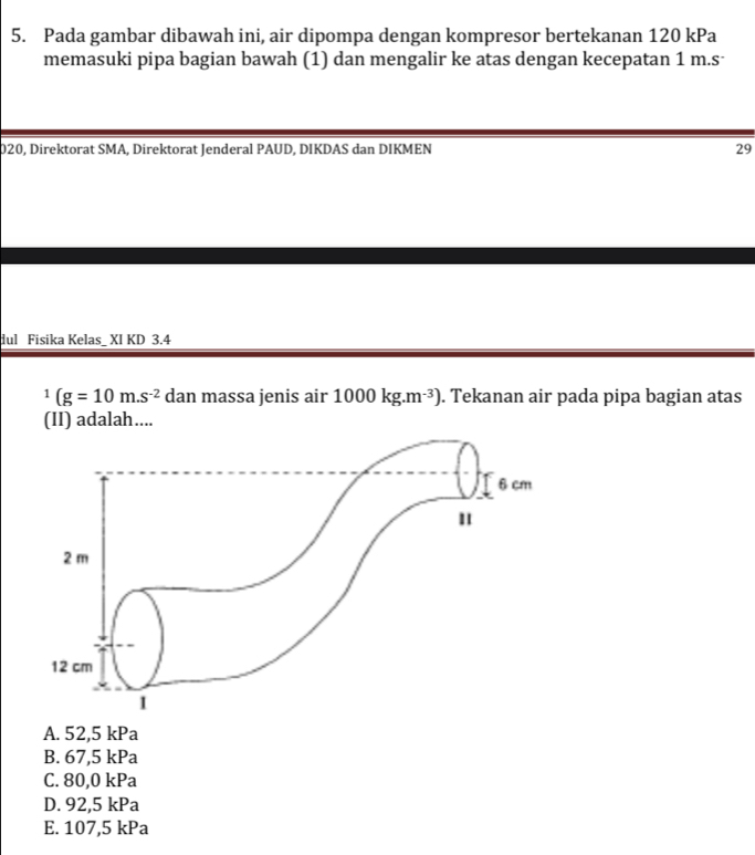 Pada gambar dibawah ini, air dipompa dengan kompresor bertekanan 120 kPa
memasuki pipa bagian bawah (1) dan mengalir ke atas dengan kecepatan 1 m.s ·
020, Direktorat SMA, Direktorat Jenderal PAUD, DIKDAS dan DIKMEN 29
dul Fisika Kelas_ XI KD 3.4^1(g=10m.s^(-2) dan massa jenis air 1000kg.m^(-3)). Tekanan air pada pipa bagian atas
(II) adalah....
A. 52, 5 kPa
B. 67,5 kPa
C. 80,0 kPa
D. 92,5 kPa
E. 107,5 kPa