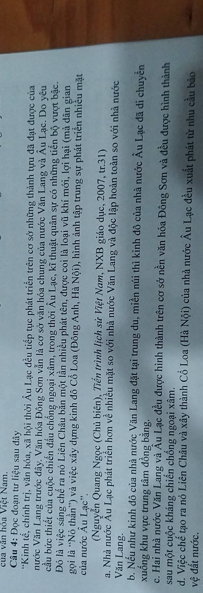của văn hóa Việt Nam.
Câu 4: Đọc đoạn tư liệu sau đây
*Kinh tế, chính trị, văn hóa, xã hội thời Âu Lạc đều tiếp tục phát triển trên cơ sở những thành tựu đã đạt được của
nước Văn Lang trước đây. Văn hóa Đông Sơn vẫn là cơ sở văn hóa chung của nước Văn Lang và Âu Lạc. Do yêu
cầu bức thiết của cuộc chiến đấu chống ngoại xâm, trong thời Âu Lạc, kĩ thuật quân sự có những tiến bộ vượt bậc.
Đó là việc sáng chế ra nỏ Liên Châu bắn một lần nhiều phát tên, được coi là loại vũ khí mới, lợi hại (mà dân gian
gọi là “Nỏ thần”) và việc xây dựng kinh đô Cổ Loa (Đông Anh, Hà Nội), hình ảnh tập trung sự phát triển nhiều mặt
của nước Âu Lạc''.
(Nguyễn Quang Ngọc (Chủ biên), Tiến trình lịch sử Việt Nam, NXB giáo dục, 2007, tr.31)
a. Nhà nước Âu Lạc phát triển hơn về nhiều mặt so với nhà nước Văn Lang và độc lập hoàn toàn so với nhà nước
Văn Lang.
b. Nếu như kinh đô của nhà nước Văn Lang đặt tại trung du, miền núi thì kinh đô của nhà nước Âu Lạc đã di chuyền
xuống khu vực trung tâm đồng bằng.
c. Hai nhà nước Văn Lang và Âu Lạc đều được hình thành trên cơ sở nền văn hóa Đông Sơn và đều được hình thành
sau một cuộc kháng chiến chống ngoại xâm.
d. Việc chế tạo ra nó Liên Châu và xây thành Cổ Loa (Hà Nội) của nhà nước Âu Lạc đều xuất phát từ nhu cầu bảo
vệ đất nước.