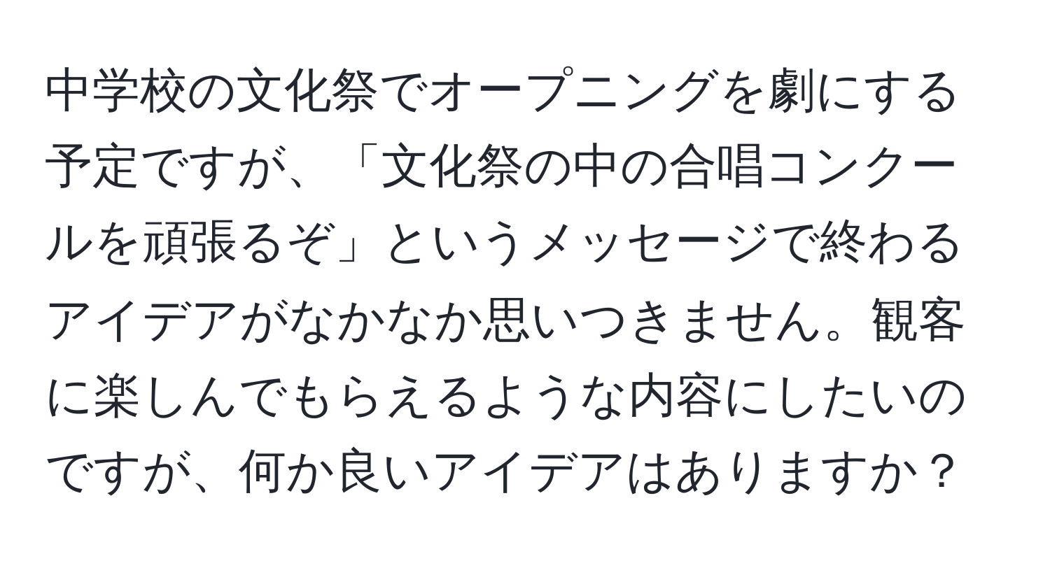 中学校の文化祭でオープニングを劇にする予定ですが、「文化祭の中の合唱コンクールを頑張るぞ」というメッセージで終わるアイデアがなかなか思いつきません。観客に楽しんでもらえるような内容にしたいのですが、何か良いアイデアはありますか？