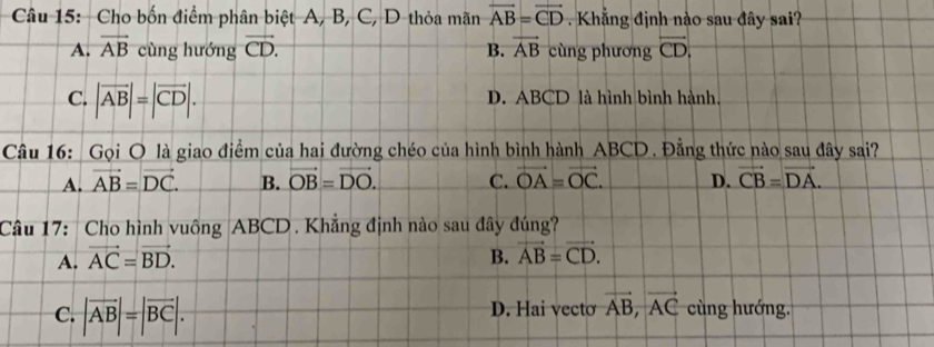 Cho bốn điểm phân biệt A, B, C, D thỏa mãn overline AB=overline CD. Khẳng định nào sau đây sai?
A. vector AB cùng hướng vector CD. B. vector AB cùng phương overline CD.
C. |vector AB|=|vector CD|. D. ABCD là hình bình hành.
Câu 16: Gọi O là giao điểm của hai đường chéo của hình bình hành ABCD. Đằng thức nào sau đây sai?
A. vector AB=vector DC. B. vector OB=vector DO. C. vector OA=vector OC. D. vector CB=vector DA. 
Câu 17: Cho hình vuông ABCD. Khẳng định nào sau đây đúng?
A. vector AC=vector BD. B. vector AB=vector CD.
C. |overline AB|=|overline BC|. D. Hai vecto vector AB, vector AC cùng hướng.