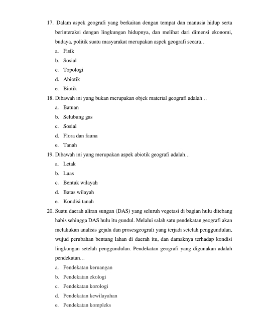 Dalam aspek geografi yang berkaitan dengan tempat dan manusia hidup serta
berinteraksi dengan lingkungan hidupnya, dan melihat dari dimensi ekonomi,
budaya, politik suatu masyarakat merupakan aspek geografi secara..
a. Fisik
b. Sosial
c. Topologi
d. Abiotik
e. Biotik
18, Dibawah ini yang bukan merupakan objek material geografi adalah…
a. Batuan
b. Selubung gas
c. Sosial
d. Flora dan fauna
e. Tanah
19, Dibawah ini yang merupakan aspek abiotik geografi adalah….
a. Letak
b. Luas
c. Bentuk wilayah
d. Batas wilayah
e. Kondisi tanah
20. Suatu daerah aliran sungan (DAS) yang seluruh vegetasi di bagian hulu ditebang
habis sehingga DAS hulu itu gundul. Melalui salah satu pendekatan geografi akan
melakukan analisis gejala dan prosesgeografi yang terjadi setelah penggundulan,
wujud perubahan bentang lahan di daerah itu, dan damaknya terhadap kondisi
lingkungan setelah penggundulan. Pendekatan geografi yang digunakan adalah
pendekatan… .
a. Pendekatan keruangan
b. Pendekatan ekologi
c. Pendekatan korologi
d. Pendekatan kewilayahan
e. Pendekatan kompleks