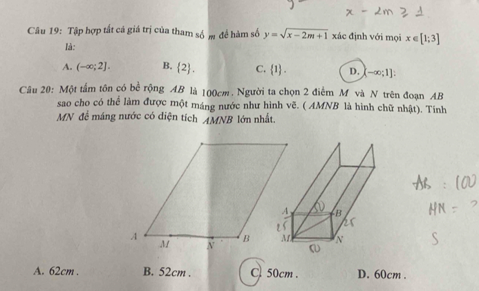 Tập hợp tất cả giá trị của tham số m đề hàm số y=sqrt(x-2m+1) xác định với mọi x∈ [1;3]
là:
A. (-∈fty ;2]. B.  2. C.  1. D. (-∈fty ;1] : 
Câu 20: Một tấm tôn có bề rộng AB là 100cm. Người ta chọn 2 điểm M và N trên đoạn AB
sao cho có thể làm được một máng nước như hình vẽ. ( AMNB là hình chữ nhật). Tính
MN để máng nước có diện tích AMNB lớn nhất.
A. 62cm. B. 52cm. C50cm . D. 60cm.