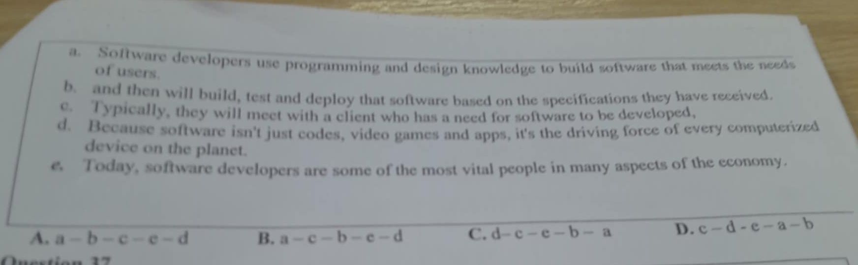 a. Software developers use programming and design knowledge to build software that meets the needs
of users.
b. and then will build, test and deploy that software based on the specifications they have received.
c. Typically, they will meet with a client who has a need for software to be developed,
d. Because software isn't just codes, video games and apps, it's the driving force of every computerized
device on the planet.
e. Today, software developers are some of the most vital people in many aspects of the economy.
A. a-b-c-e-d B. a-c-b-c-d C. d-c-e-b-a
D. c-d-e-a-b
Inestion 17