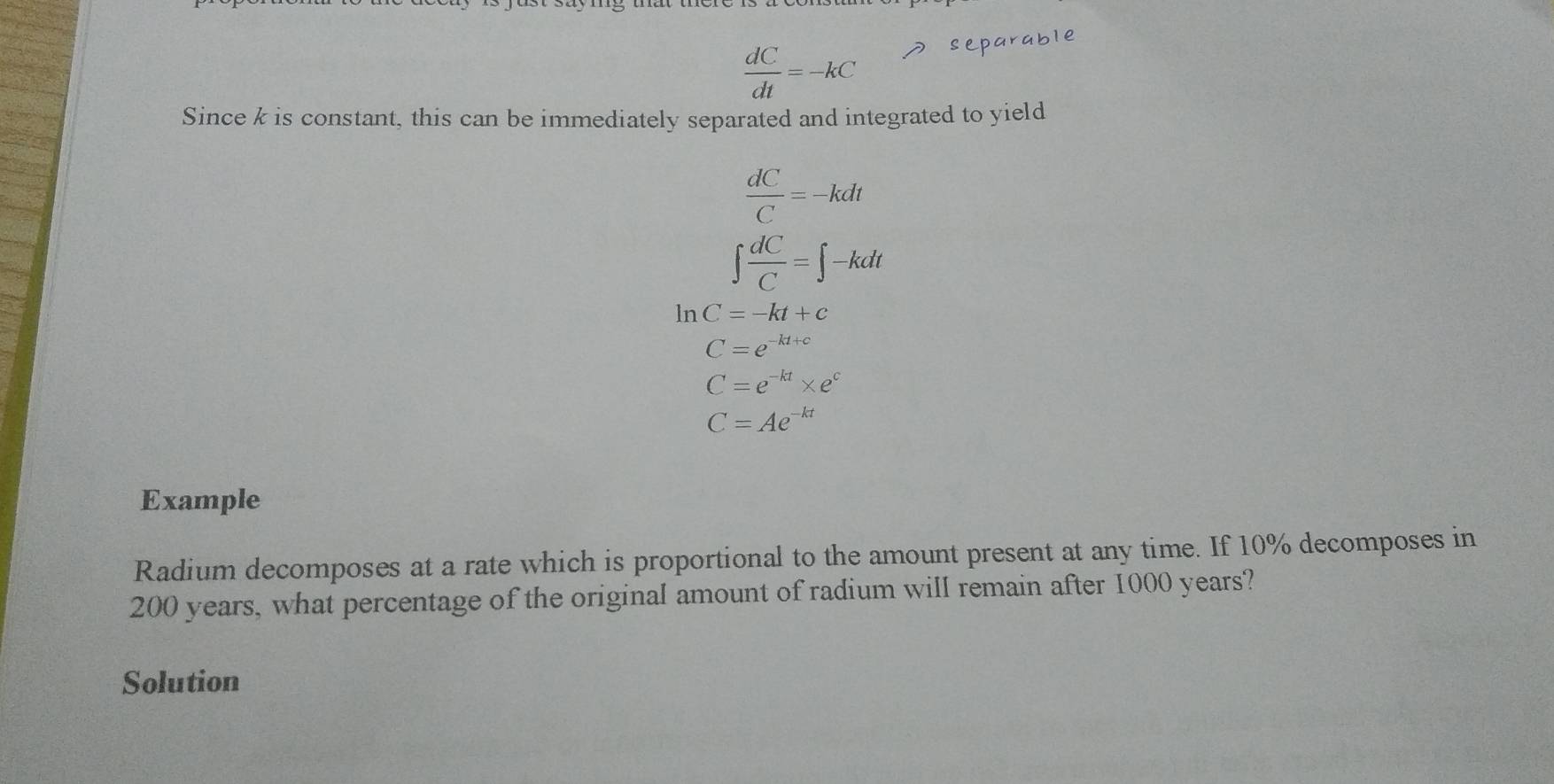  dC/dt =-kC separable 
Since k is constant, this can be immediately separated and integrated to yield
 dC/C =-kdt
∈t  dC/C =∈t -kdt. n C=-kt+c
C=e^(-kt+c)
C=e^(-kt)* e^c
C=Ae^(-kt)
Example 
Radium decomposes at a rate which is proportional to the amount present at any time. If 10% decomposes in
200 years, what percentage of the original amount of radium will remain after 1000 years? 
Solution