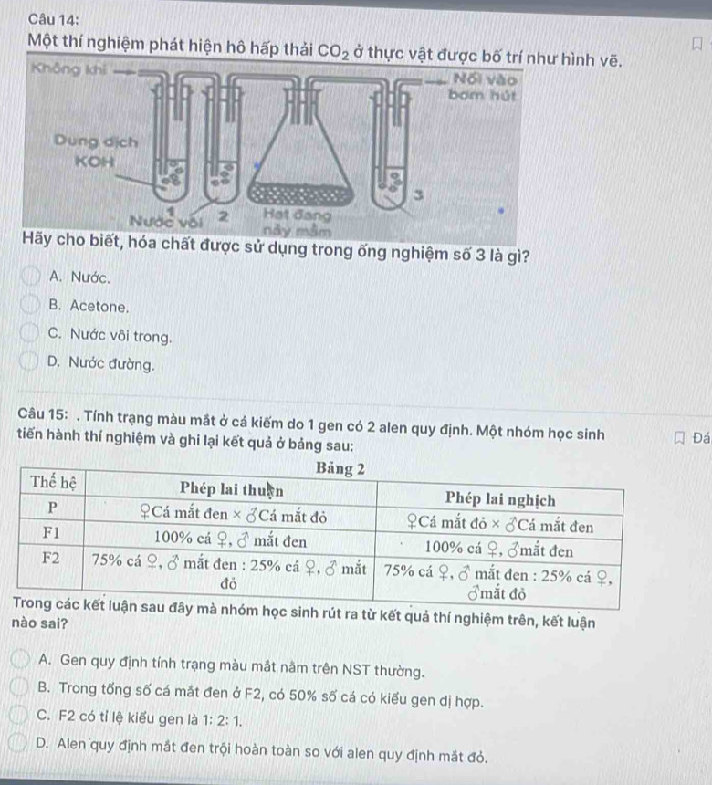 Một thí nghiệm phát hiện hô hấp t CO_2 nh vẽ.
, hóa chất được sử dụng trong ống nghiệm số 3 là gì?
A. Nước.
B. Acetone.
C. Nước vôi trong.
D. Nước đường.
Câu 15: . Tính trạng màu mắt ở cá kiếm do 1 gen có 2 alen quy định. Một nhóm học sinh Đá
tiến hành thí nghiệm và ghi lại kết quả ở bảng sau:
inh rút ra từ kết quả thí nghiệm trên, kết luận
nào sai?
A. Gen quy định tính trạng màu mắt nằm trên NST thường.
B. Trong tổng số cá mắt đen ở F2, có 50% số cá có kiểu gen dị hợp.
C. F2 có tỉ lệ kiểu gen là 1:2:1.
D. Alen quy định mắt đen trội hoàn toàn so với alen quy định mắt đỏ.