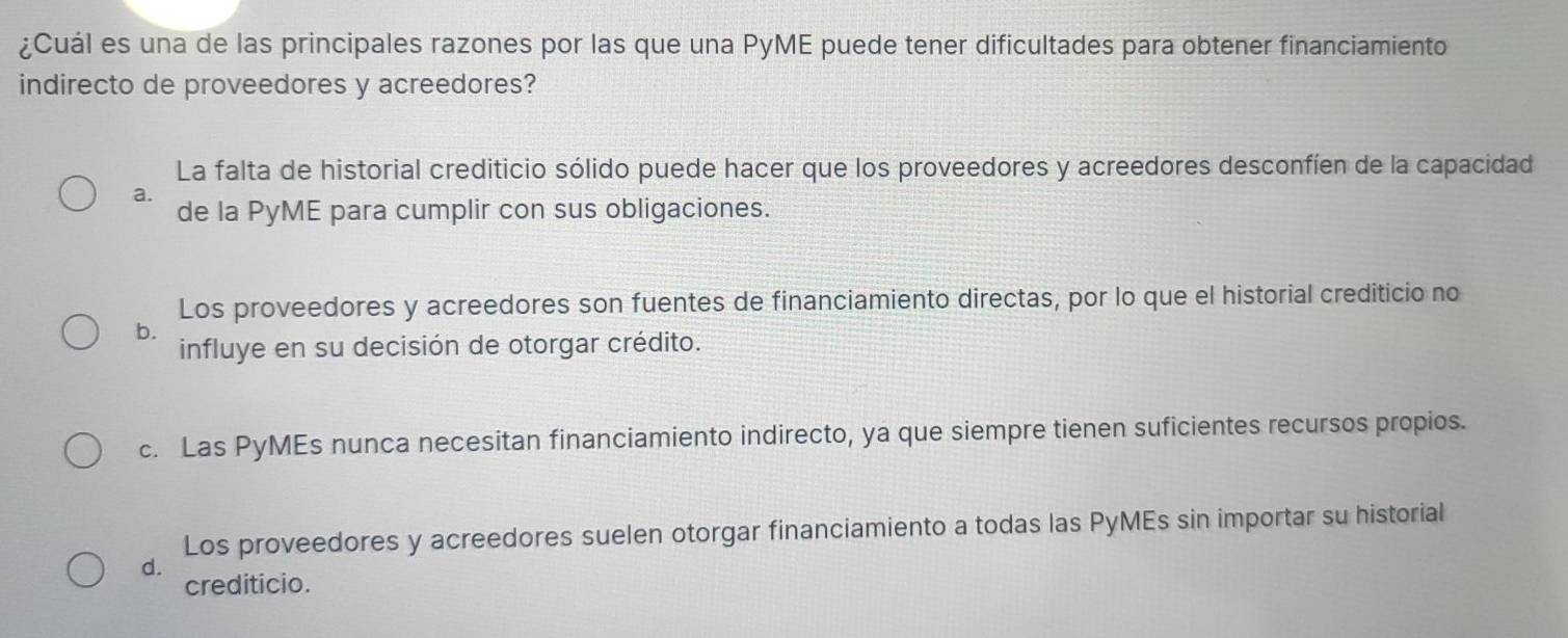 ¿Cuál es una de las principales razones por las que una PyME puede tener dificultades para obtener financiamiento
indirecto de proveedores y acreedores?
La falta de historial crediticio sólido puede hacer que los proveedores y acreedores desconfíen de la capacidad
a. de la PyME para cumplir con sus obligaciones.
Los proveedores y acreedores son fuentes de financiamiento directas, por lo que el historial crediticio no
b.
influye en su decisión de otorgar crédito.
c. Las PyMEs nunca necesitan financiamiento indirecto, ya que siempre tienen suficientes recursos propios.
Los proveedores y acreedores suelen otorgar financiamiento a todas las PyMEs sin importar su historial
d.
crediticio.