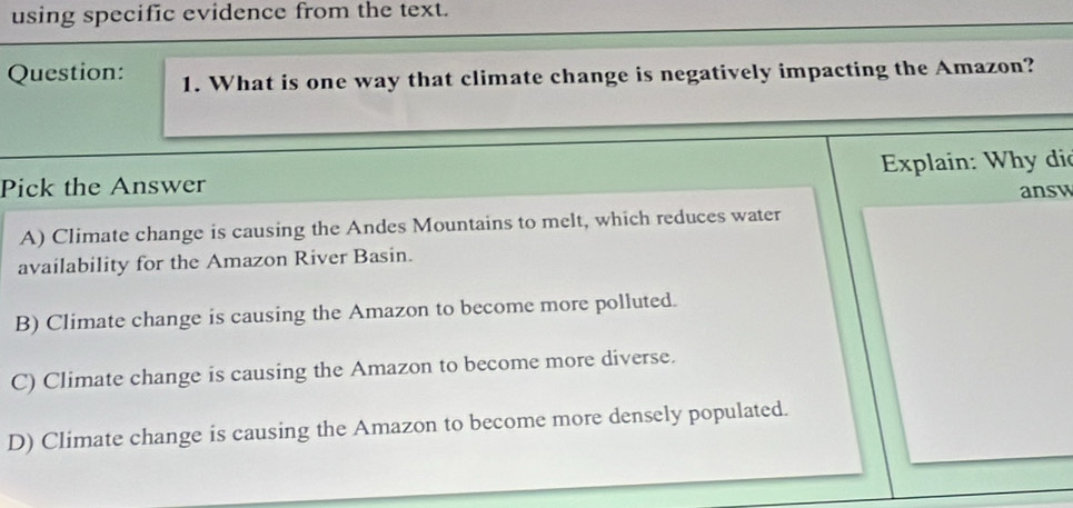 using specific evidence from the text.
Question: 1. What is one way that climate change is negatively impacting the Amazon?
Pick the Answer Explain: Why dio
answ
A) Climate change is causing the Andes Mountains to melt, which reduces water
availability for the Amazon River Basin.
B) Climate change is causing the Amazon to become more polluted.
C) Climate change is causing the Amazon to become more diverse.
D) Climate change is causing the Amazon to become more densely populated.